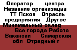 Оператор Call-центра › Название организации ­ ТТ-Псков › Отрасль предприятия ­ Другое › Минимальный оклад ­ 17 000 - Все города Работа » Вакансии   . Самарская обл.,Отрадный г.